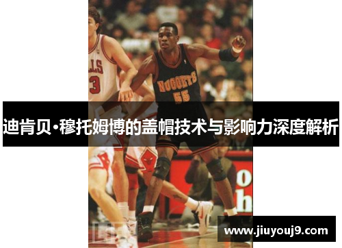 迪肯贝·穆托姆博的盖帽技术与影响力深度解析 迪肯贝·穆托姆博的盖帽技术与影响力深度解析