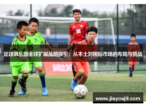 足球俱乐部全球扩展战略探索:从本土到国际市场的布局与挑战 足球俱乐部全球扩展战略探索:从本土到国际市场的布局与挑战