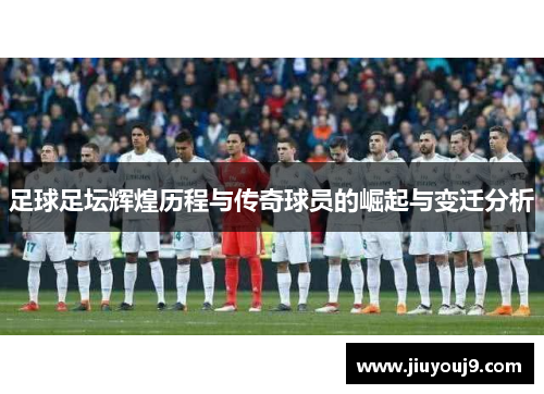 足球足坛辉煌历程与传奇球员的崛起与变迁分析 足球足坛辉煌历程与传奇球员的崛起与变迁分析