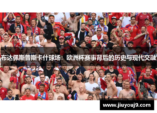 布达佩斯普斯卡什球场:欧洲杯赛事背后的历史与现代交融 布达佩斯普斯卡什球场:欧洲杯赛事背后的历史与现代交融