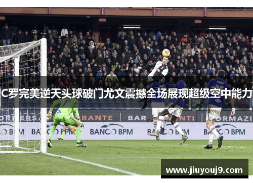 C罗完美逆天头球破门尤文震撼全场展现超级空中能力 C罗完美逆天头球破门尤文震撼全场展现超级空中能力