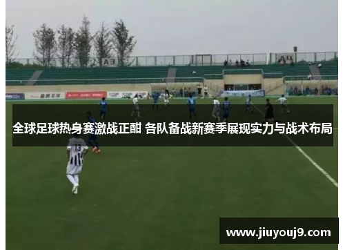 全球足球热身赛激战正酣 各队备战新赛季展现实力与战术布局 全球足球热身赛激战正酣 各队备战新赛季展现实力与战术布局