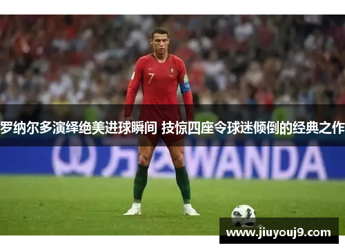 罗纳尔多演绎绝美进球瞬间 技惊四座令球迷倾倒的经典之作 罗纳尔多演绎绝美进球瞬间 技惊四座令球迷倾倒的经典之作