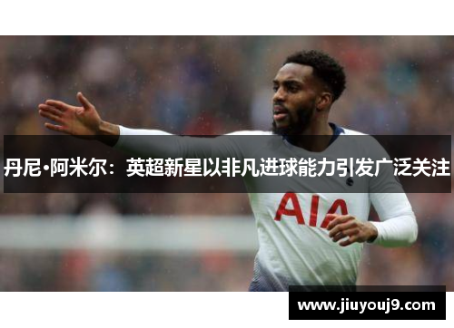 丹尼·阿米尔:英超新星以非凡进球能力引发广泛关注 丹尼·阿米尔:英超新星以非凡进球能力引发广泛关注