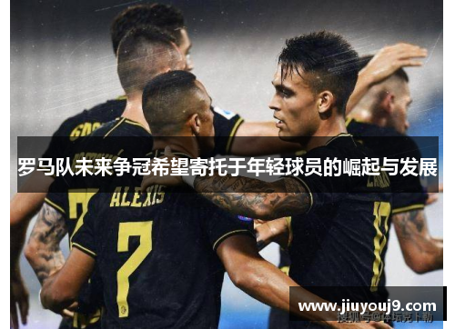 罗马队未来争冠希望寄托于年轻球员的崛起与发展 罗马队未来争冠希望寄托于年轻球员的崛起与发展