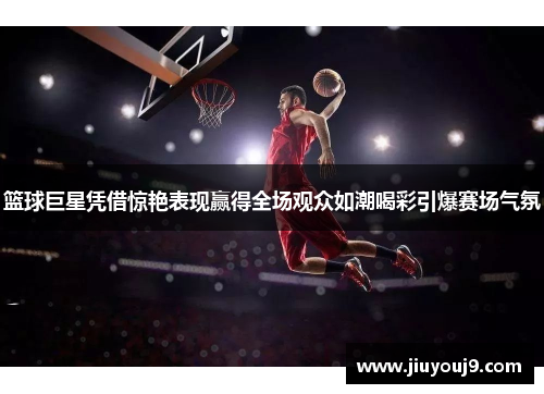 篮球巨星凭借惊艳表现赢得全场观众如潮喝彩引爆赛场气氛 篮球巨星凭借惊艳表现赢得全场观众如潮喝彩引爆赛场气氛