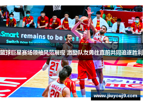 篮球巨星赛场领袖风范展现 激励队友勇往直前共同追逐胜利