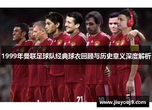 1999年曼联足球队经典球衣回顾与历史意义深度解析 1999年曼联足球队经典球衣回顾与历史意义深度解析