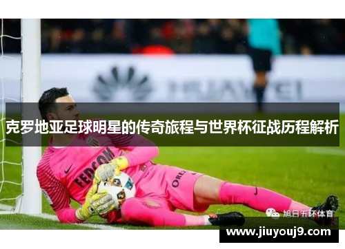 克罗地亚足球明星的传奇旅程与世界杯征战历程解析 克罗地亚足球明星的传奇旅程与世界杯征战历程解析