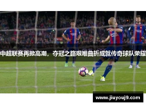 中超联赛再掀高潮，夺冠之路艰难曲折成就传奇球队荣耀