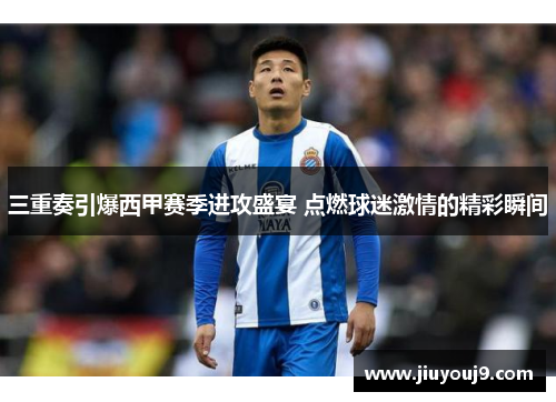 三重奏引爆西甲赛季进攻盛宴 点燃球迷激情的精彩瞬间 三重奏引爆西甲赛季进攻盛宴 点燃球迷激情的精彩瞬间