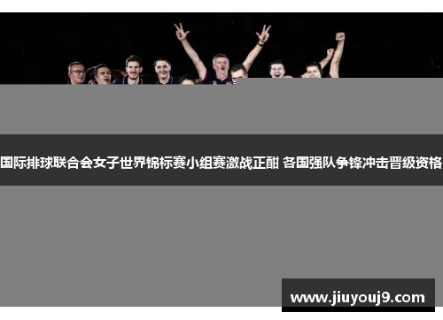 国际排球联合会女子世界锦标赛小组赛激战正酣 各国强队争锋冲击晋级资格