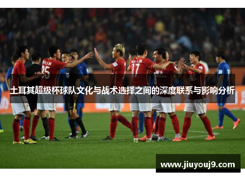 土耳其超级杯球队文化与战术选择之间的深度联系与影响分析 土耳其超级杯球队文化与战术选择之间的深度联系与影响分析