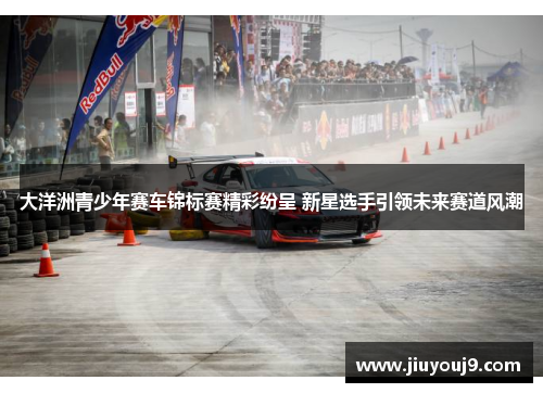 大洋洲青少年赛车锦标赛精彩纷呈 新星选手引领未来赛道风潮