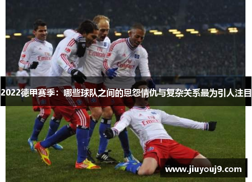 2022德甲赛季：哪些球队之间的恩怨情仇与复杂关系最为引人注目