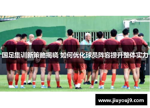 国足集训新策略揭晓 如何优化球员阵容提升整体实力