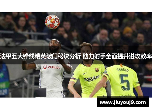 法甲五大锋线精英破门秘诀分析 助力射手全面提升进攻效率 法甲五大锋线精英破门秘诀分析 助力射手全面提升进攻效率