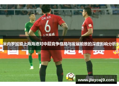 米内罗加盟上海海港对中超竞争格局与发展前景的深度影响分析