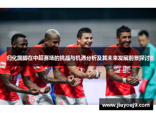 归化国脚在中超赛场的挑战与机遇分析及其未来发展前景探讨 归化国脚在中超赛场的挑战与机遇分析及其未来发展前景探讨