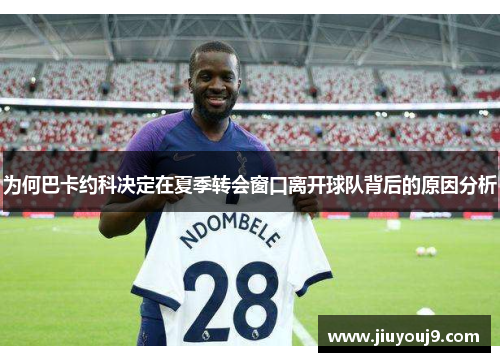 为何巴卡约科决定在夏季转会窗口离开球队背后的原因分析 为何巴卡约科决定在夏季转会窗口离开球队背后的原因分析