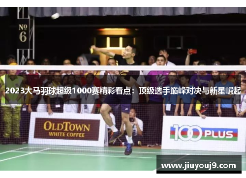 2023大马羽球超级1000赛精彩看点:顶级选手巅峰对决与新星崛起 2023大马羽球超级1000赛精彩看点:顶级选手巅峰对决与新星崛起