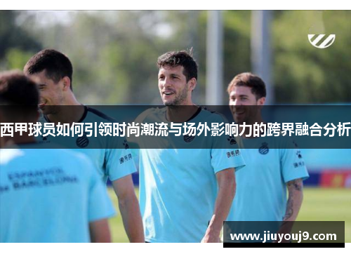 西甲球员如何引领时尚潮流与场外影响力的跨界融合分析