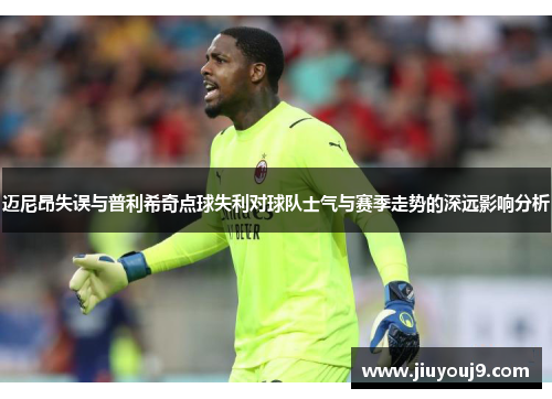 迈尼昂失误与普利希奇点球失利对球队士气与赛季走势的深远影响分析