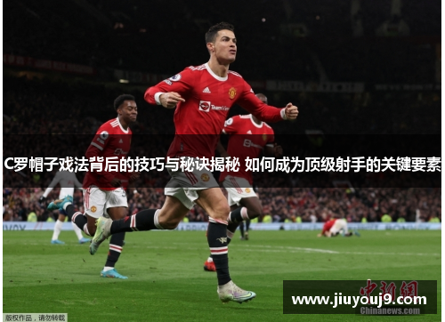 C罗帽子戏法背后的技巧与秘诀揭秘 如何成为顶级射手的关键要素