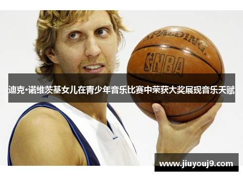 迪克·诺维茨基女儿在青少年音乐比赛中荣获大奖展现音乐天赋