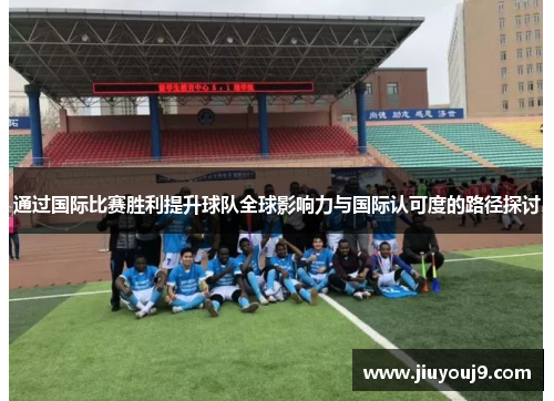 通过国际比赛胜利提升球队全球影响力与国际认可度的路径探讨