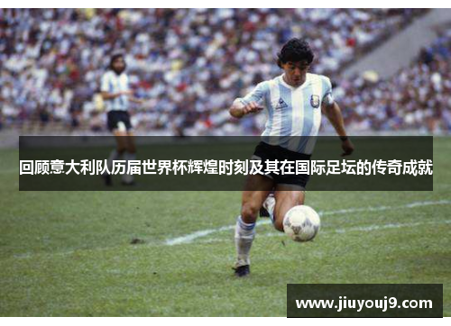 回顾意大利队历届世界杯辉煌时刻及其在国际足坛的传奇成就