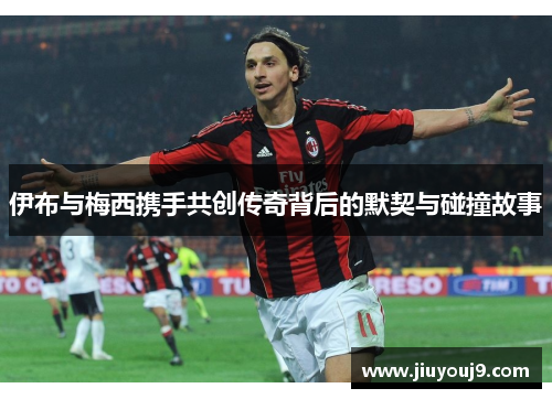 伊布与梅西携手共创传奇背后的默契与碰撞故事 伊布与梅西携手共创传奇背后的默契与碰撞故事