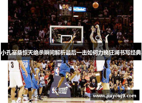 小孔塞桑惊天绝杀瞬间解析最后一击如何力挽狂澜书写经典