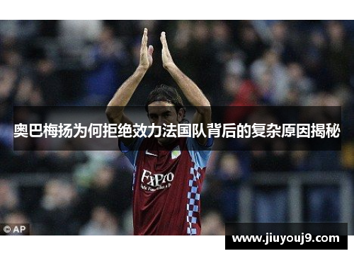 奥巴梅扬为何拒绝效力法国队背后的复杂原因揭秘