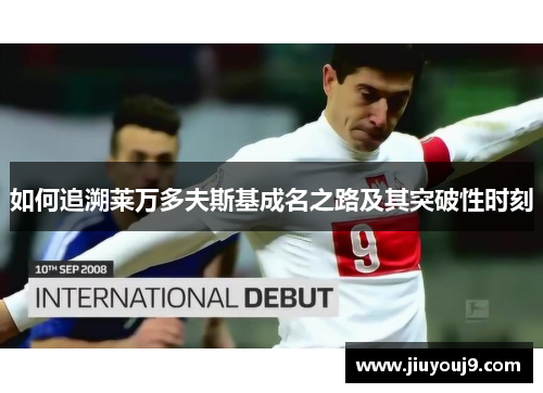 如何追溯莱万多夫斯基成名之路及其突破性时刻 如何追溯莱万多夫斯基成名之路及其突破性时刻